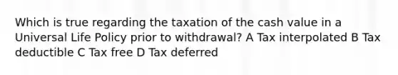 Which is true regarding the taxation of the cash value in a Universal Life Policy prior to withdrawal? A Tax interpolated B Tax deductible C Tax free D Tax deferred