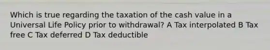 Which is true regarding the taxation of the cash value in a Universal Life Policy prior to withdrawal? A Tax interpolated B Tax free C Tax deferred D Tax deductible