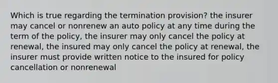 Which is true regarding the termination provision? the insurer may cancel or nonrenew an auto policy at any time during the term of the policy, the insurer may only cancel the policy at renewal, the insured may only cancel the policy at renewal, the insurer must provide written notice to the insured for policy cancellation or nonrenewal