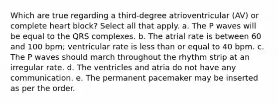 Which are true regarding a third-degree atrioventricular (AV) or complete heart block? Select all that apply. a. The P waves will be equal to the QRS complexes. b. The atrial rate is between 60 and 100 bpm; ventricular rate is less than or equal to 40 bpm. c. The P waves should march throughout the rhythm strip at an irregular rate. d. The ventricles and atria do not have any communication. e. The permanent pacemaker may be inserted as per the order.