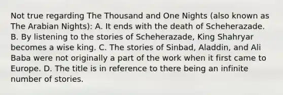 Not true regarding The Thousand and One Nights (also known as The Arabian Nights): A. It ends with the death of Scheherazade. B. By listening to the stories of Scheherazade, King Shahryar becomes a wise king. C. The stories of Sinbad, Aladdin, and Ali Baba were not originally a part of the work when it first came to Europe. D. The title is in reference to there being an infinite number of stories.