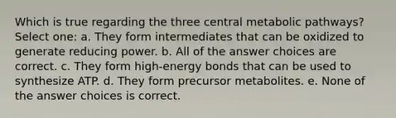 Which is true regarding the three central metabolic pathways? Select one: a. They form intermediates that can be oxidized to generate reducing power. b. All of the answer choices are correct. c. They form high-energy bonds that can be used to synthesize ATP. d. They form precursor metabolites. e. None of the answer choices is correct.