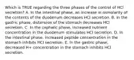 Which is TRUE regarding the three phases of the control of HCl secretion? A. In the intestinal phase, an increase in osmolarity of the contents of the duodenum decreases HCl secretion. B. In the gastric phase, distension of the stomach decreases HCl secretion. C. In the cephalic phase, increased nutrient concentration in the duodenum stimulates HCl secretion. D. In the intestinal phase, increased peptide concentration in the stomach inhibits HCl secretion. E. In the gastric phase, decreased H+ concentration in the stomach inhibits HCl secretion.