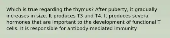 Which is true regarding the thymus? After puberty, it gradually increases in size. It produces T3 and T4. It produces several hormones that are important to the development of functional T cells. It is responsible for antibody-mediated immunity.