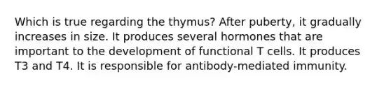 Which is true regarding the thymus? After puberty, it gradually increases in size. It produces several hormones that are important to the development of functional T cells. It produces T3 and T4. It is responsible for antibody-mediated immunity.