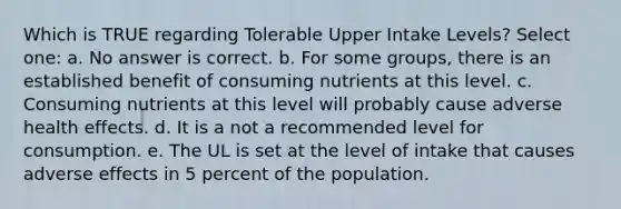 Which is TRUE regarding Tolerable Upper Intake Levels? Select one: a. No answer is correct. b. For some groups, there is an established benefit of consuming nutrients at this level. c. Consuming nutrients at this level will probably cause adverse health effects. d. It is a not a recommended level for consumption. e. The UL is set at the level of intake that causes adverse effects in 5 percent of the population.