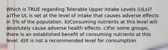 Which is TRUE regarding Tolerable Upper Intake Levels (ULs)? a)The UL is set at the level of intake that causes adverse effects in 5% of the population. b)Consuming nutrients at this level will absolutely cause adverse health effects. c)For some groups, there is an established benefit of consuming nutrients at this level. d)It is not a recommended level for consumption