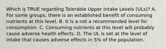 Which is TRUE regarding Tolerable Upper Intake Levels (ULs)? A. For some groups, there is an established benefit of consuming nutrients at this level. B. It is a not a recommended level for consumption. C. Consuming nutrients at this level will probably cause adverse health effects. D. The UL is set at the level of intake that causes adverse effects in 5% of the population.