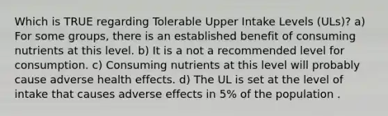 Which is TRUE regarding Tolerable Upper Intake Levels (ULs)? a) For some groups, there is an established benefit of consuming nutrients at this level. b) It is a not a recommended level for consumption. c) Consuming nutrients at this level will probably cause adverse health effects. d) The UL is set at the level of intake that causes adverse effects in 5% of the population .