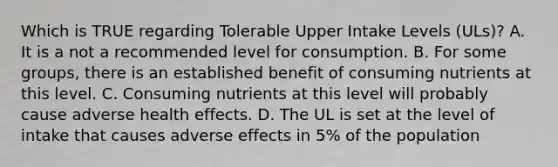 Which is TRUE regarding Tolerable Upper Intake Levels (ULs)? A. It is a not a recommended level for consumption. B. For some groups, there is an established benefit of consuming nutrients at this level. C. Consuming nutrients at this level will probably cause adverse health effects. D. The UL is set at the level of intake that causes adverse effects in 5% of the population