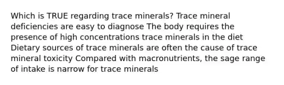 Which is TRUE regarding trace minerals? Trace mineral deficiencies are easy to diagnose The body requires the presence of high concentrations trace minerals in the diet Dietary sources of trace minerals are often the cause of trace mineral toxicity Compared with macronutrients, the sage range of intake is narrow for trace minerals