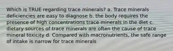 Which is TRUE regarding trace minerals? a. Trace minerals deficiencies are easy to diagnose b. the body requires the presence of high concentrations trace minerals in the diet c. dietary sources of trace minerals are often the cause of trace mineral toxicity d. Compared with macronutrients, the safe range of intake is narrow for trace minerals