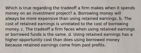 Which is true regarding the tradeoff a firm makes when it spends money on an investment project? a. Borrowing money will always be more expensive than using retained earnings. b. The cost of retained earnings is unrelated to the cost of borrowing money. c. The tradeoff a firm faces when using retained earnings or borrowed funds is the same. d. Using retained earnings has a higher opportunity cost than does using borrowed money because retained earnings come from past profits.