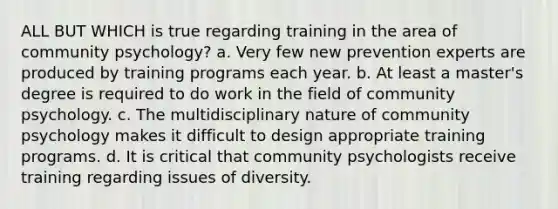 ALL BUT WHICH is true regarding training in the area of community psychology? a. Very few new prevention experts are produced by training programs each year. b. At least a master's degree is required to do work in the field of community psychology. c. The multidisciplinary nature of community psychology makes it difficult to design appropriate training programs. d. It is critical that community psychologists receive training regarding issues of diversity.