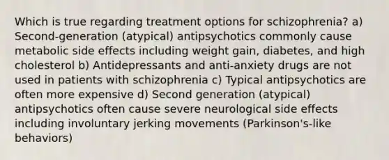 Which is true regarding treatment options for schizophrenia? a) Second-generation (atypical) antipsychotics commonly cause metabolic side effects including weight gain, diabetes, and high cholesterol b) Antidepressants and anti-anxiety drugs are not used in patients with schizophrenia c) Typical antipsychotics are often more expensive d) Second generation (atypical) antipsychotics often cause severe neurological side effects including involuntary jerking movements (Parkinson's-like behaviors)