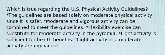 Which is true regarding the U.S. Physical Activity Guidelines? *The guidelines are based solely on moderate physical activity since it is safer. *Moderate and vigorous activity can be combined to meet the guidelines. *Flexibility exercise can substitute for moderate activity in the pyramid. *Light activity is sufficient for health benefits. *Light activity and moderate activity are equivalent.