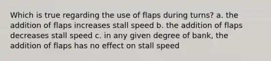 Which is true regarding the use of flaps during turns? a. the addition of flaps increases stall speed b. the addition of flaps decreases stall speed c. in any given degree of bank, the addition of flaps has no effect on stall speed