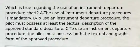 Which is true regarding the use of an instrument- departure procedure chart? A-The use of instrument departure procedures is mandatory. B-To use an instrument departure procedure, the pilot must possess at least the textual description of the approved standard departure. C-To use an instrument departure procedure, the pilot must possess both the textual and graphic form of the approved procedure.