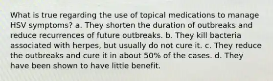 What is true regarding the use of topical medications to manage HSV symptoms? a. They shorten the duration of outbreaks and reduce recurrences of future outbreaks. b. They kill bacteria associated with herpes, but usually do not cure it. c. They reduce the outbreaks and cure it in about 50% of the cases. d. They have been shown to have little benefit.