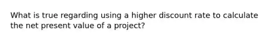 What is true regarding using a higher discount rate to calculate the net present value of a project?