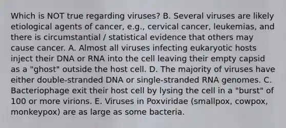 Which is NOT true regarding viruses? B. Several viruses are likely etiological agents of cancer, e.g., cervical cancer, leukemias, and there is circumstantial / statistical evidence that others may cause cancer. A. Almost all viruses infecting eukaryotic hosts inject their DNA or RNA into the cell leaving their empty capsid as a "ghost" outside the host cell. D. The majority of viruses have either double-stranded DNA or single-stranded RNA genomes. C. Bacteriophage exit their host cell by lysing the cell in a "burst" of 100 or more virions. E. Viruses in Poxviridae (smallpox, cowpox, monkeypox) are as large as some bacteria.