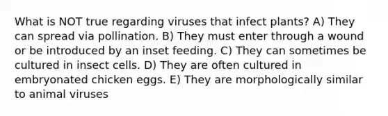 What is NOT true regarding viruses that infect plants? A) They can spread via pollination. B) They must enter through a wound or be introduced by an inset feeding. C) They can sometimes be cultured in insect cells. D) They are often cultured in embryonated chicken eggs. E) They are morphologically similar to animal viruses