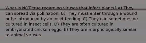 What is NOT true regarding viruses that infect plants? A) They can spread via pollination. B) They must enter through a wound or be introduced by an inset feeding. C) They can sometimes be cultured in insect cells. D) They are often cultured in embryonated chicken eggs. E) They are morphologically similar to animal viruses.