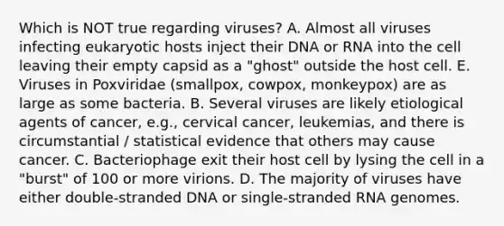 Which is NOT true regarding viruses? A. Almost all viruses infecting eukaryotic hosts inject their DNA or RNA into the cell leaving their empty capsid as a "ghost" outside the host cell. E. Viruses in Poxviridae (smallpox, cowpox, monkeypox) are as large as some bacteria. B. Several viruses are likely etiological agents of cancer, e.g., cervical cancer, leukemias, and there is circumstantial / statistical evidence that others may cause cancer. C. Bacteriophage exit their host cell by lysing the cell in a "burst" of 100 or more virions. D. The majority of viruses have either double-stranded DNA or single-stranded RNA genomes.