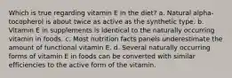 Which is true regarding vitamin E in the diet? a. Natural alpha-tocopherol is about twice as active as the synthetic type. b. Vitamin E in supplements is identical to the naturally occurring vitamin in foods. c. Most nutrition facts panels underestimate the amount of functional vitamin E. d. Several naturally occurring forms of vitamin E in foods can be converted with similar efficiencies to the active form of the vitamin.