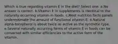 Which is true regarding vitamin E in the diet? Select one: a.No answer is correct. b.Vitamin E in supplements is identical to the naturally occurring vitamin in foods. c.Most nutrition facts panels underestimate the amount of functional vitamin E. d.Natural alpha-tocopherol is about twice as active as the synthetic type. e.Several naturally occurring forms of vitamin E in foods can be converted with similar efficiencies to the active form of the vitamin.