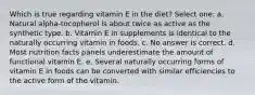 Which is true regarding vitamin E in the diet? Select one: a. Natural alpha-tocopherol is about twice as active as the synthetic type. b. Vitamin E in supplements is identical to the naturally occurring vitamin in foods. c. No answer is correct. d. Most nutrition facts panels underestimate the amount of functional vitamin E. e. Several naturally occurring forms of vitamin E in foods can be converted with similar efficiencies to the active form of the vitamin.