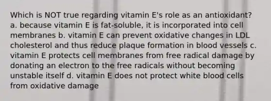 Which is NOT true regarding vitamin E's role as an antioxidant? a. because vitamin E is fat-soluble, it is incorporated into cell membranes b. vitamin E can prevent oxidative changes in LDL cholesterol and thus reduce plaque formation in blood vessels c. vitamin E protects cell membranes from free radical damage by donating an electron to the free radicals without becoming unstable itself d. vitamin E does not protect white blood cells from oxidative damage