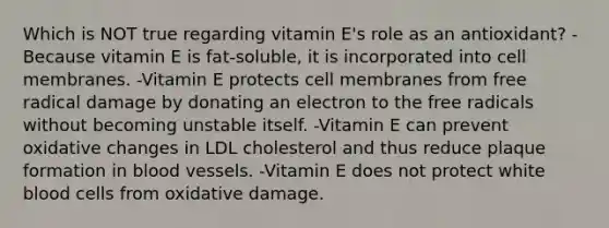 Which is NOT true regarding vitamin E's role as an antioxidant? -Because vitamin E is fat-soluble, it is incorporated into cell membranes. -Vitamin E protects cell membranes from free radical damage by donating an electron to the free radicals without becoming unstable itself. -Vitamin E can prevent oxidative changes in LDL cholesterol and thus reduce plaque formation in blood vessels. -Vitamin E does not protect white blood cells from oxidative damage.