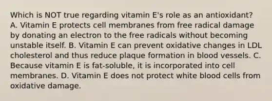 Which is NOT true regarding vitamin E's role as an antioxidant? A. Vitamin E protects cell membranes from free radical damage by donating an electron to the free radicals without becoming unstable itself. B. Vitamin E can prevent oxidative changes in LDL cholesterol and thus reduce plaque formation in blood vessels. C. Because vitamin E is fat-soluble, it is incorporated into cell membranes. D. Vitamin E does not protect white blood cells from oxidative damage.