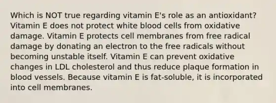 Which is NOT true regarding vitamin E's role as an antioxidant? Vitamin E does not protect white blood cells from oxidative damage. Vitamin E protects cell membranes from free radical damage by donating an electron to the free radicals without becoming unstable itself. Vitamin E can prevent oxidative changes in LDL cholesterol and thus reduce plaque formation in blood vessels. Because vitamin E is fat-soluble, it is incorporated into cell membranes.