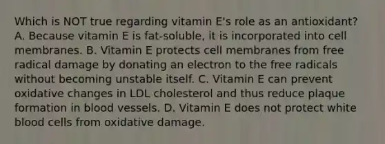 Which is NOT true regarding vitamin E's role as an antioxidant? A. Because vitamin E is fat-soluble, it is incorporated into cell membranes. B. Vitamin E protects cell membranes from free radical damage by donating an electron to the free radicals without becoming unstable itself. C. Vitamin E can prevent oxidative changes in LDL cholesterol and thus reduce plaque formation in blood vessels. D. Vitamin E does not protect white blood cells from oxidative damage.