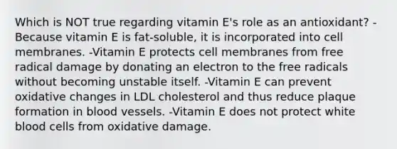 Which is NOT true regarding vitamin E's role as an antioxidant? - Because vitamin E is fat-soluble, it is incorporated into cell membranes. -Vitamin E protects cell membranes from free radical damage by donating an electron to the free radicals without becoming unstable itself. -Vitamin E can prevent oxidative changes in LDL cholesterol and thus reduce plaque formation in blood vessels. -Vitamin E does not protect white blood cells from oxidative damage.