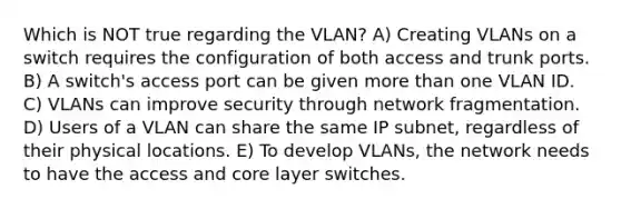 Which is NOT true regarding the VLAN? A) Creating VLANs on a switch requires the configuration of both access and trunk ports. B) A switch's access port can be given more than one VLAN ID. C) VLANs can improve security through network fragmentation. D) Users of a VLAN can share the same IP subnet, regardless of their physical locations. E) To develop VLANs, the network needs to have the access and core layer switches.