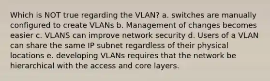 Which is NOT true regarding the VLAN? a. switches are manually configured to create VLANs b. Management of changes becomes easier c. VLANS can improve network security d. Users of a VLAN can share the same IP subnet regardless of their physical locations e. developing VLANs requires that the network be hierarchical with the access and core layers.