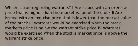 Which is true regarding warrants? I Are issues with an exercise price that is higher than the market value of the stock II Are issued with an exercise price that is lower than the market value of the stock III Warrants would be exercised when the stock market's price is below the warrant strike price IV Warrants would be exercised when the stock's market price is above the warrant strike price