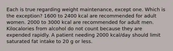 Each is true regarding weight maintenance, except one. Which is the exception? 1600 to 2400 kcal are recommended for adult women. 2000 to 3000 kcal are recommended for adult men. Kilocalories from alcohol do not count because they are expended rapidly. A patient needing 2000 kcal/day should limit saturated fat intake to 20 g or less.