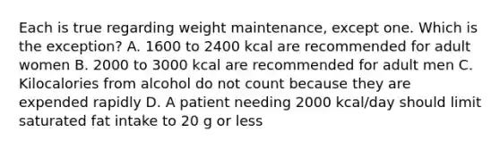 Each is true regarding weight maintenance, except one. Which is the exception? A. 1600 to 2400 kcal are recommended for adult women B. 2000 to 3000 kcal are recommended for adult men C. Kilocalories from alcohol do not count because they are expended rapidly D. A patient needing 2000 kcal/day should limit saturated fat intake to 20 g or less