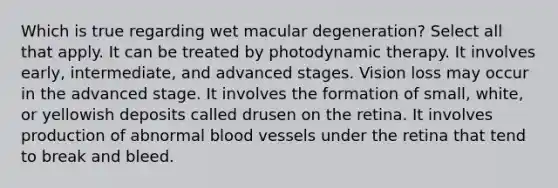 Which is true regarding wet macular degeneration? Select all that apply. It can be treated by photodynamic therapy. It involves early, intermediate, and advanced stages. Vision loss may occur in the advanced stage. It involves the formation of small, white, or yellowish deposits called drusen on the retina. It involves production of abnormal blood vessels under the retina that tend to break and bleed.