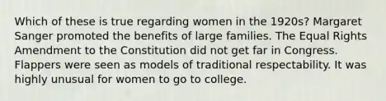 Which of these is true regarding women in the 1920s? Margaret Sanger promoted the benefits of large families. The Equal Rights Amendment to the Constitution did not get far in Congress. Flappers were seen as models of traditional respectability. It was highly unusual for women to go to college.