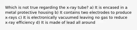 Which is not true regarding the x-ray tube? a) It is encased in a metal protective housing b) It contains two electrodes to produce x-rays c) It is electronically vacuumed leaving no gas to reduce x-ray efficiency d) It is made of lead all around