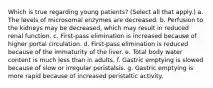 Which is true regarding young patients? (Select all that apply.) a. The levels of microsomal enzymes are decreased. b. Perfusion to the kidneys may be decreased, which may result in reduced renal function. c. First-pass elimination is increased because of higher portal circulation. d. First-pass elimination is reduced because of the immaturity of the liver. e. Total body water content is much less than in adults. f. Gastric emptying is slowed because of slow or irregular peristalsis. g. Gastric emptying is more rapid because of increased peristaltic activity.