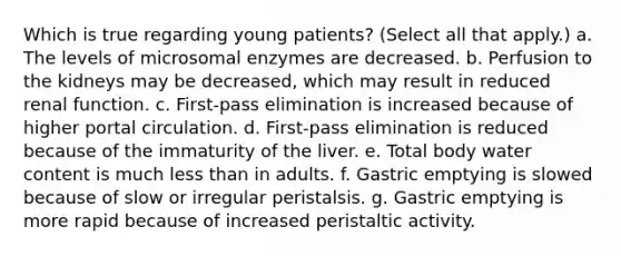 Which is true regarding young patients? (Select all that apply.) a. The levels of microsomal enzymes are decreased. b. Perfusion to the kidneys may be decreased, which may result in reduced renal function. c. First-pass elimination is increased because of higher portal circulation. d. First-pass elimination is reduced because of the immaturity of the liver. e. Total body water content is much less than in adults. f. Gastric emptying is slowed because of slow or irregular peristalsis. g. Gastric emptying is more rapid because of increased peristaltic activity.