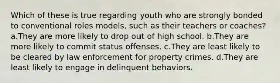 Which of these is true regarding youth who are strongly bonded to conventional roles models, such as their teachers or coaches? a.They are more likely to drop out of high school. b.They are more likely to commit status offenses. c.They are least likely to be cleared by law enforcement for property crimes. d.They are least likely to engage in delinquent behaviors.