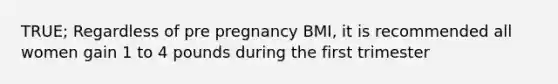 TRUE; Regardless of pre pregnancy BMI, it is recommended all women gain 1 to 4 pounds during the first trimester