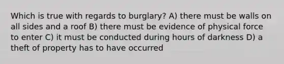 Which is true with regards to burglary? A) there must be walls on all sides and a roof B) there must be evidence of physical force to enter C) it must be conducted during hours of darkness D) a theft of property has to have occurred